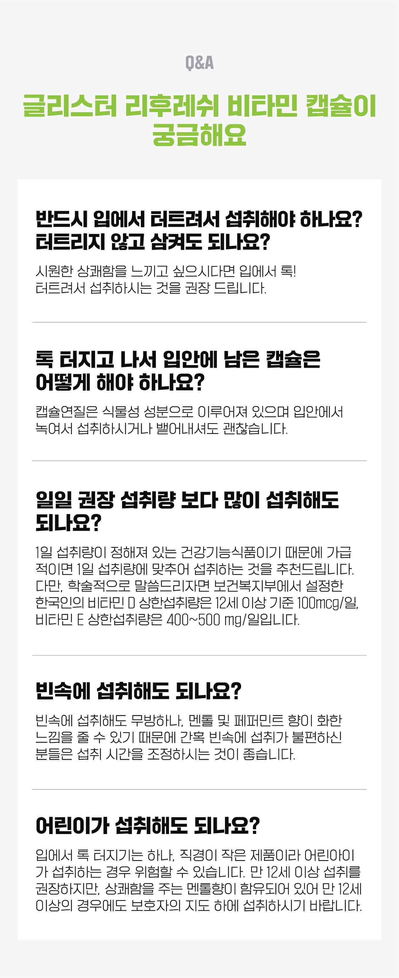 Q&A 글리스터 리후레쉬 비타민 캡슐이 궁금해요 반드시 입에서 터트려서 섭취해야 하나요? 터트리지 않고 삼켜도 되나요? : 시원한 상쾌함을 느끼고 싶으시다면 입에서 톡! 터트려서 섭취하시는것을 권장 드립니다. 톡 터지고 나서 입안에 남은 캡슐은 어떻게 해야하나요? : 캡슐 연질은 식물성 성분으로 이루어져 있으며 입안에서 녹여서 섭취하시거나 뱉어내셔도 괜찮습니다. 일일 권장 섭취량 보다 많이 섭취해도 되나요? : 1일 섭취량이 정해져 있는 건강 기능 식품이기 때문에 가급적이면 1일 섭취량에 맞추어 섭취하는 것을 추천드립니다. 다만, 학술적으로 말씀드리자면 보건 복지부에서 설정한 한국이의 비타민 D 상한 섭취량은 12세 이상 기준 100mcg/일, 비타민 E 상한 섭취량은 400~500 mg/일 입니다.빈속에 섭취해도 되나요? : 빈속에 섭취해도 무방하나, 멘톨 및 페퍼민트 향이 화한 느낌을 줄 수 있기 때문에 간혹 빈소에 섭취가 불편하신 분들은 섭취 시간을 조정하시는 것이 좋습니다. 어린이가 섭취해도 되나요? : 입에서 톡 터지기는 하나, 직경이 작으 제품이라 어린아이가 섭취하는 경우 위험할 수 있습니다. 만 12세 이상 섭취를 권장하지만, 상쾌함을 주는 멘톨이 함유되어 있어서 만 12세 이상의 경우에도 보호자의 지도 하에 섭취 하시기 바랍니다.