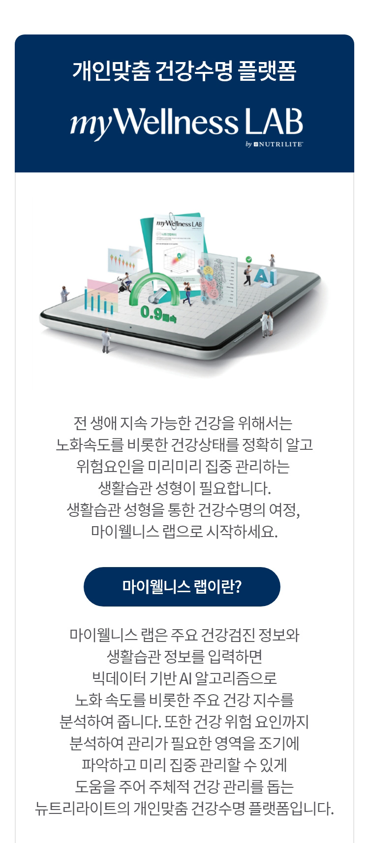 개인맞춤 건강수명 플랫폼 myWellness LAB / 전 생애 지속 가능한 건강을 위해서는 노화속도를 비롯한 건강상태를 정확히 알고 위험요인을 미리미리 집중 관리하는 생활습관 성형이 필요합니다. 생활습관 성형을 통한 건강수명의 여정, 마이웰니스 랩으로 시작하세요. 마이웰니스 랩이란?