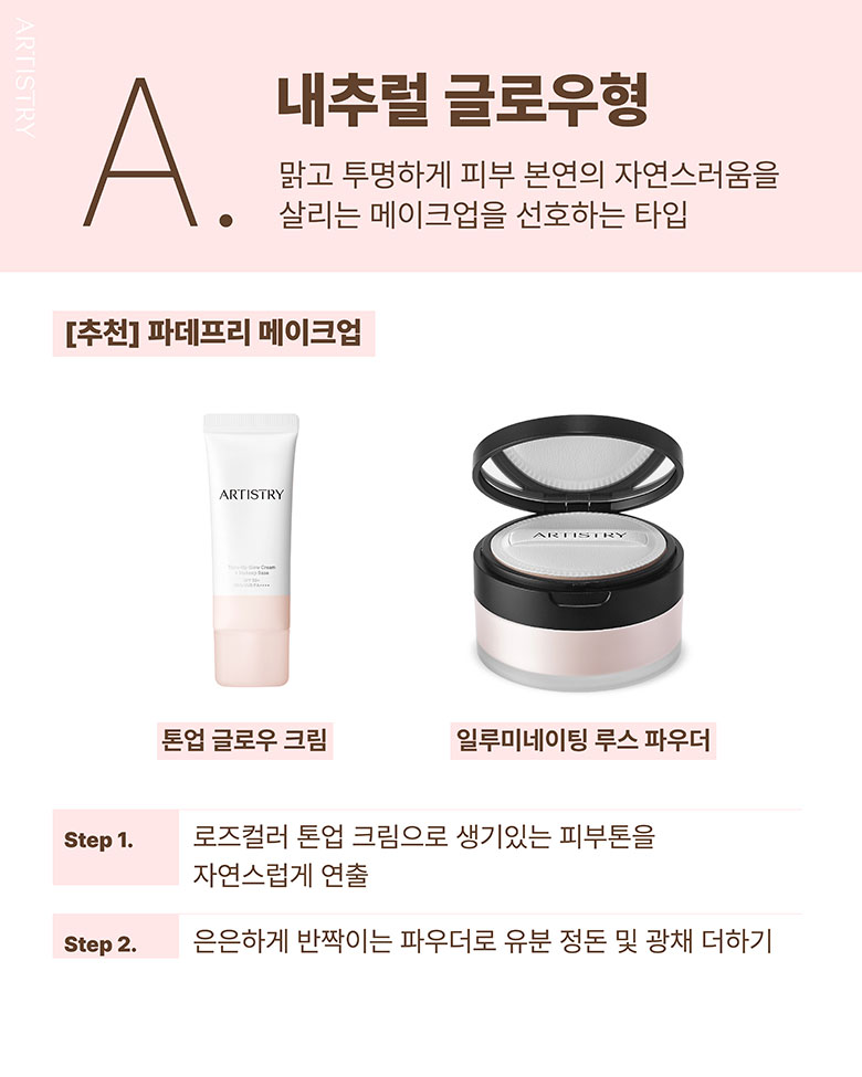 A. 내추럴 글로우형 / 맑고 투명하게 피부 본연의 자연스러움을 살리는 메이크업을 선호하는 타입 / [추천] 파데프리 메이크업 / 톤업 글로우 크림, 일루미네이팅 루스 파우더 / Step1. 로즈컬러 톤업 크림으로 생기있는 피부톤을 자연스럽게 연출 / Step2. 은은하게 반짝이는 파우더로 유분 정돈 및 광채 더하기
