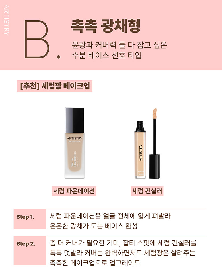 B. 촉촉 광채형 / 윤광과 커버력 둘 다 잡고 싶은 수분 베이스 선호 타입 / [추천] 세럼광 메이크업 / 세럼 파운데이션, 세럼 컨실러 / Step1. 세럼 파운데이션을 얼굴 전체에 얇게 퍼발라 은은한 광채가 도는 베이스 완성 / Step2. 좀 더 커버가 필요한 기미, 잡티 스팟에 세럼 컨실러를 톡톡 덧발라 커버는 완벽하면서도 세럼광은 살려주는 촉촉한 메이크업으로 업그레이드