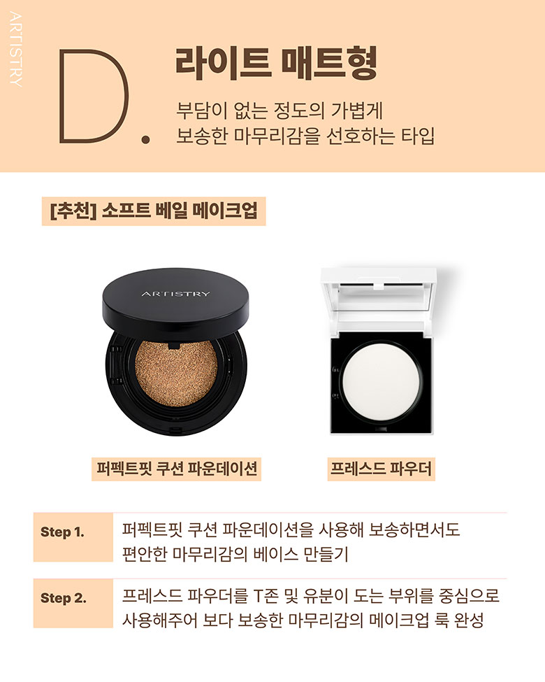 D. 라이트 매트형 / 부담이 없는 정도의 가볍게 보송한 마무리감을 선호하는 타입 / [추천] 소프트 베일 메이크업 / 퍼펙트핏 쿠션 파운데이션 , 프레스드 파우더 / Step1. 퍼펙트핏 쿠션 파운데이션을 사용해 보송하면서도 편안한 마무리감의 베이스 만들기 / Step2. 프레스드 파우더를 T존 및 유분이 도는 부위를 중심으로 사용해주어 보다 보송한 마무리감의 메이크업 룩 완성
