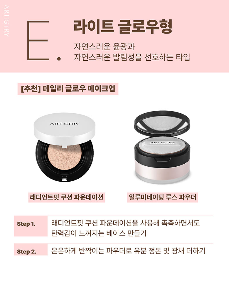 E. 라이트 글로우형 / 자연스러운 윤광과 자연스러운 발림성을 선호하는 타입 / [추천] 데일리 글로우 메이크업 / 래디언스핏 쿠션 파운데이션, 일루미네이팅 루스 파우더 / Step1. 래디언트핏 쿠션 파운데이션을 사용해 촉촉하면서도 탄력감이 느껴지는 베이스 만들기 / Step2. 은은하게 반짝이는 파우더로 유분 정돈 및 광채 더하기