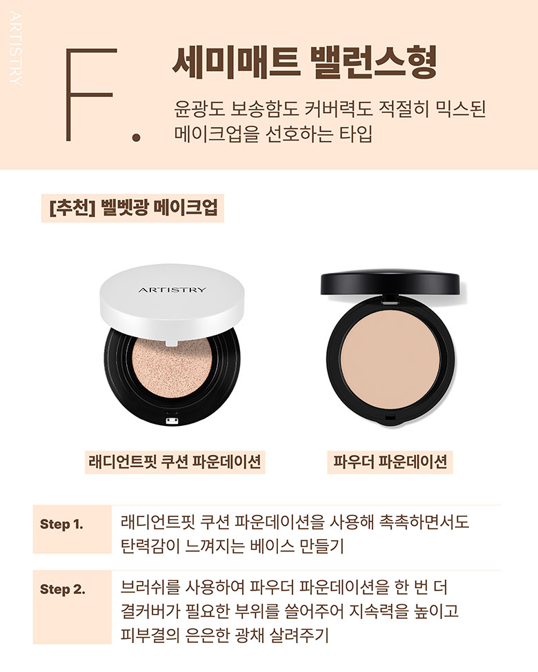F. 세미매트 밸런스형 / 윤광도 보송함도 커버력도 적절히 믹스된 메이크업을 선호하는 타입 / [추천] 벨벳광 메이크업 / 래디언스핏 쿠션 파운데이션, 파우더 파운데이션 / Step1. 래디언트핏 쿠션 파운데이션을 사용해 촉촉하면서도 탄력감이 느껴지는 베이스 만들기 / Step2. 브러쉬를 사용하여 파우더 파운데이션을 한 번 더 결커버가 필요한 부위를 쓸어주어 지속력을 높이고 피부결의 은은한 광채 살려주기