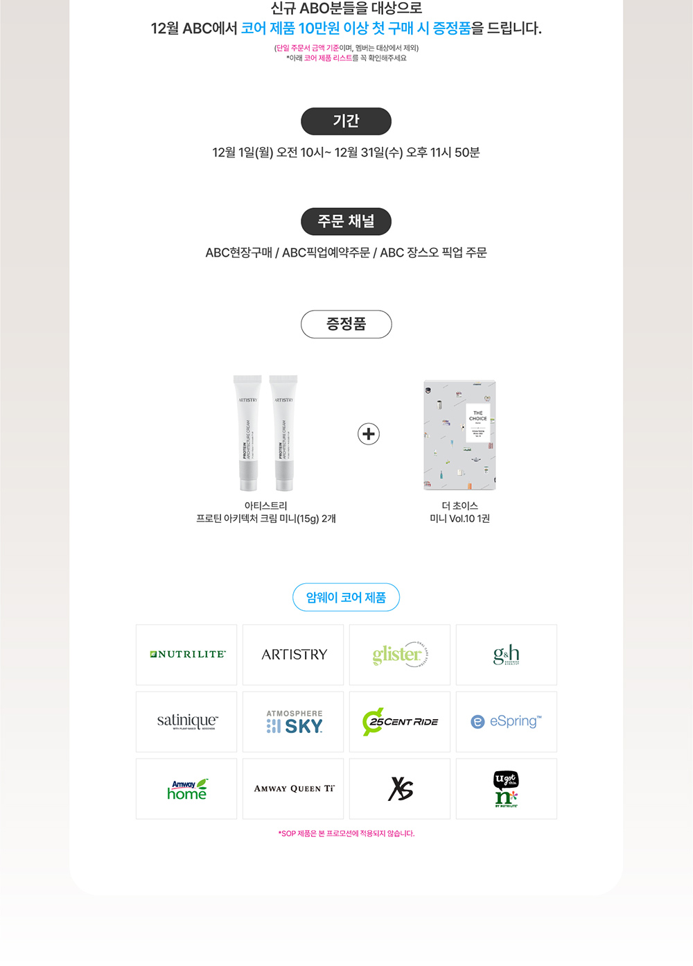 신규 ABO분들을 대상으로 12월 ABC에서 코어 제품 10만원 이상 첫 구매 시 증정품을 드립니다. 
    (단일 주문서 금액 기준이며, 멤버는 대상에서 제외) *아래 코어 제품 리스트를 꼭 확인해주세요 기간, 주문 채널, 증정품, 암웨이 코어 제품 정보 *SOP 제품은 본 프로모션에 적용되지 않습니다.