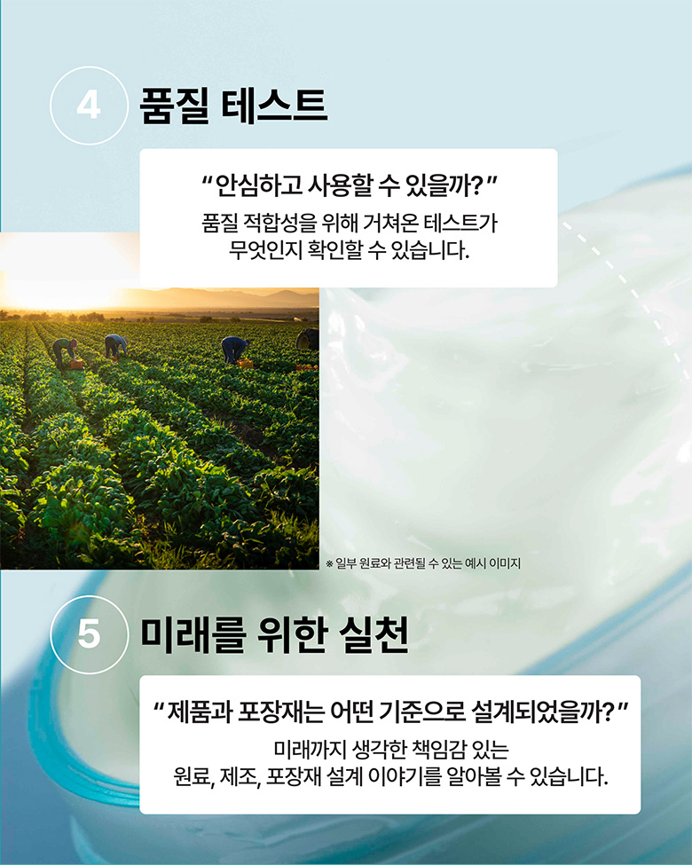 4. 품질 테스트 - 안심하고 사용할 수 있을까? 품질 적합성을 위해 거쳐온 테스트가 무엇인지 확인할 수 있습니다.
5. 미래를 위한 실천 - 제품과 포장재는 어떤 기준으로 설계되었을까? 미래까지 생각한 책임감 있는 원료, 제료, 포장재 설계 이야기를 알아볼 수 있습니다.