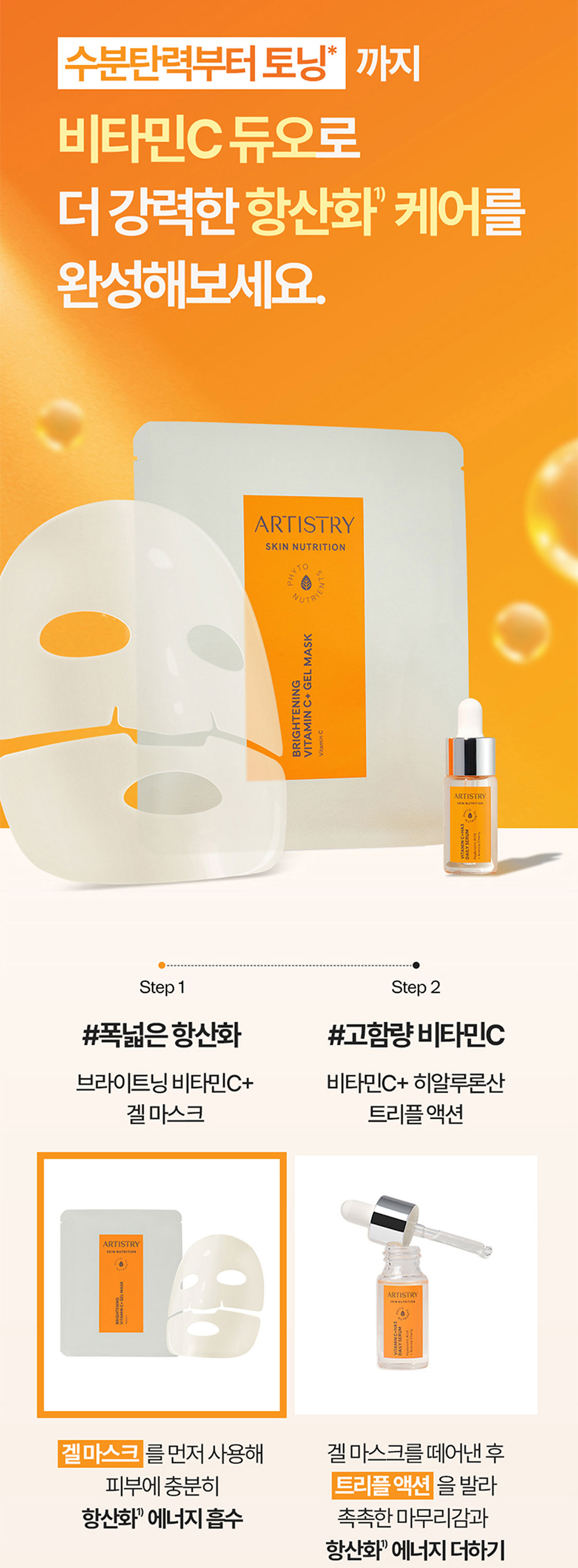 수분탄력부터 토닝*까지 비타민C 듀오로 더 강력한 항산화1) 케어를 완성해보세요. *톤업 등 미백기능성화장품의 효과를 의미함. (비타민C 등 항산화 성분과는 무관) Step 1 #폭넓은 항산화 브라이트닝 비타민C+ 겔 마스크 겔 마스크를 먼저 사용해 피부에 충분히 항산화1) 에너지 흡수 Step 2 #고함량 비타민C 비타민C+ 히알루론산 트리플 액션 겔 마스크를 떼어낸 후 트리플 액션을 발라 촉촉한 마무리감과 항산화1) 에너지 더하기