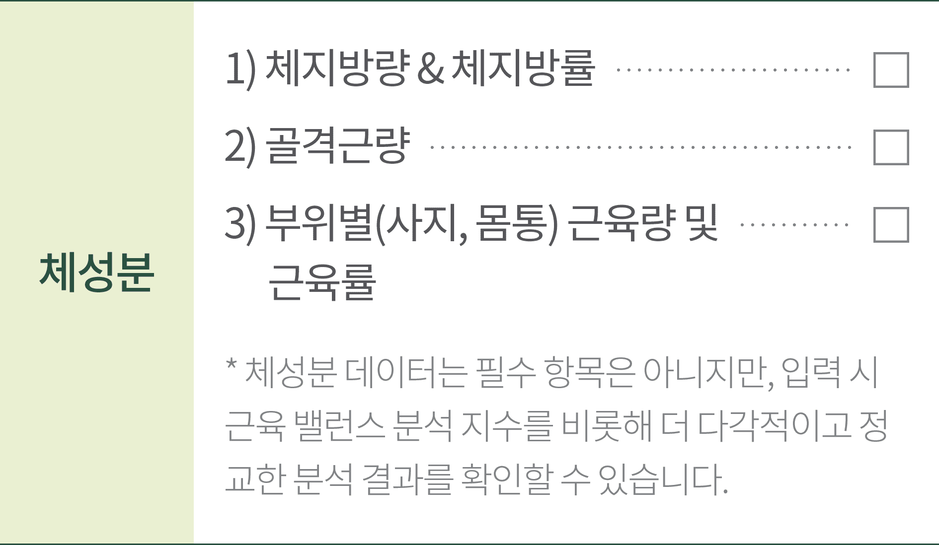 체성분 1) 체지방량&체지방률 2) 골격근량 ,3) 부위별(사지,몸통) 근육량 및 근육률 * 체성분 데이터는 필수 항목은 아니지만, 입력 시 근육 밸런스 분석 지수를 비롯해 더 다각적이고 정교한 분석 결과를 확인할 수 있습니다.