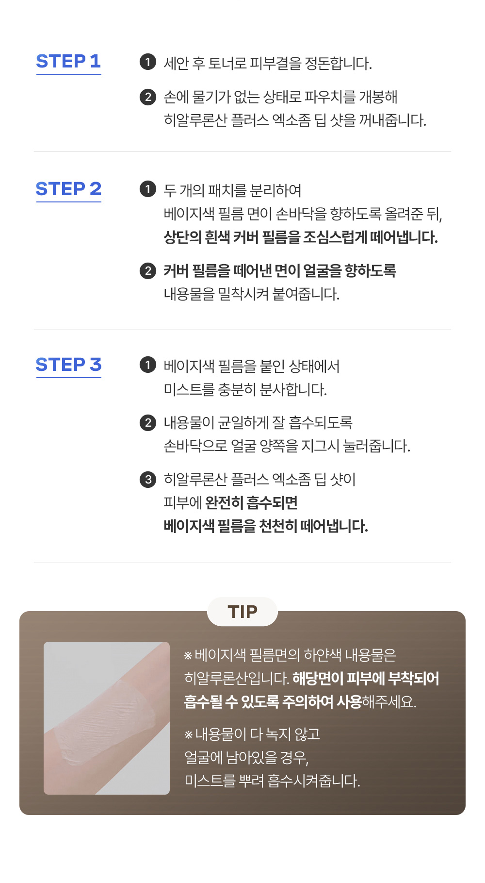 STEP 1 1-세안 후 토너로 피부결을 정돈합니다. 2-손에 물기가 없는 상태로 파우치를 개봉해 히알루론산 플러스 엑소좀 딥 샷을 꺼내줍니다. / STEP 2 1-두 개의 패치를 분리하여 베이지색 필름 면이 손바닥을 향하도록 올려준 뒤, 상단의 흰색 커버 필름을 조심스럽게 떼어냅니다. 2-커너 필름을 뗴어낸 면이 얼굴을 향하도록 내용물을 밀착시켜 붙여줍니다. / STEP 3 1-베이지색 필름을 붙인 상태에서 미스트를 충분히 분사합니다. 2-내용물이 균일하게 잘 흡수되도록 손바닥으로 얼굴 양쪽을 지그시 눌러줍니다. 3-히알루론산 플러스 엑소좀 딥 샷이 피부에 완전히 흡수되면 베이지색 필름을 천천히 떼어냅니다. TIP