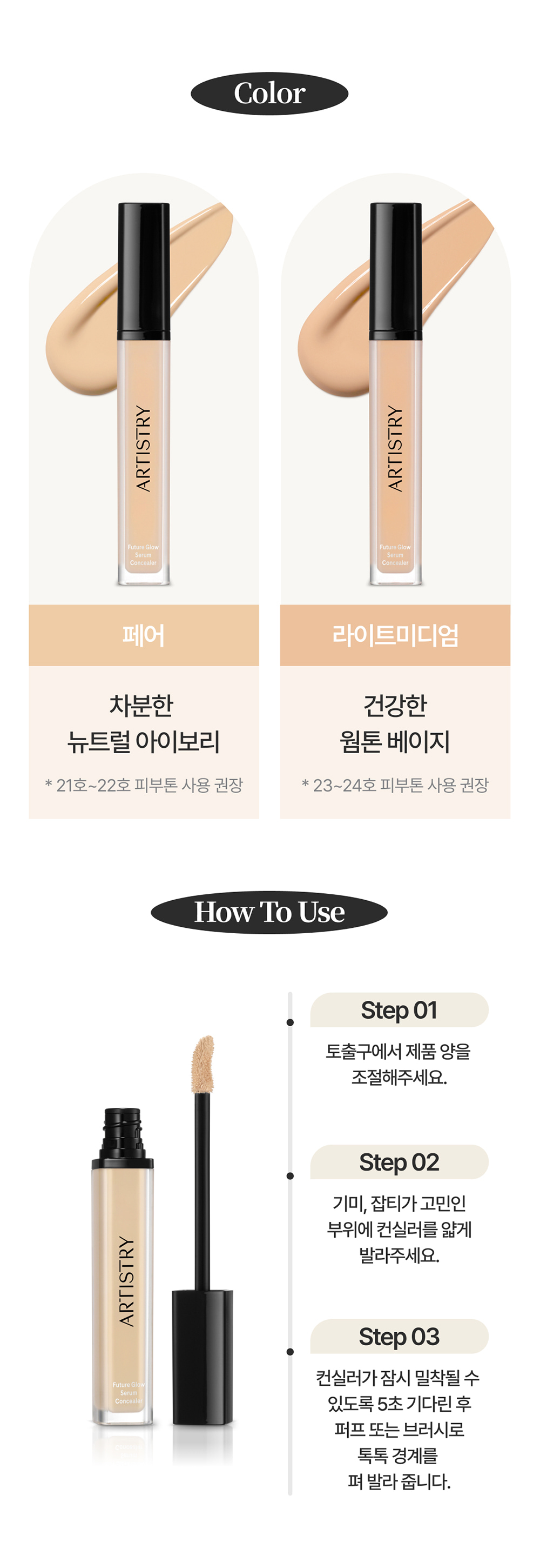 Color / 페어 : 차분한 뉴트럴 아이보리 * 21호~22호 피부톤 사용 권장 / 라이트미디엄 : 건강한 웜톤 베이지 * 23~24호 피부톤 사용 권장 / How To Use / Step01 토출구에서 제품 양을 조절해주세요. / Step02 기미, 잡티가 고민인 부위에 컨실러를 얇게 발라주세요. / Step03 컨실러가 잠시 밀착될 수 있도록 5초 기다린 후 퍼프 또는 브러시로 톡톡 경계를 펴 발라 줍니다.