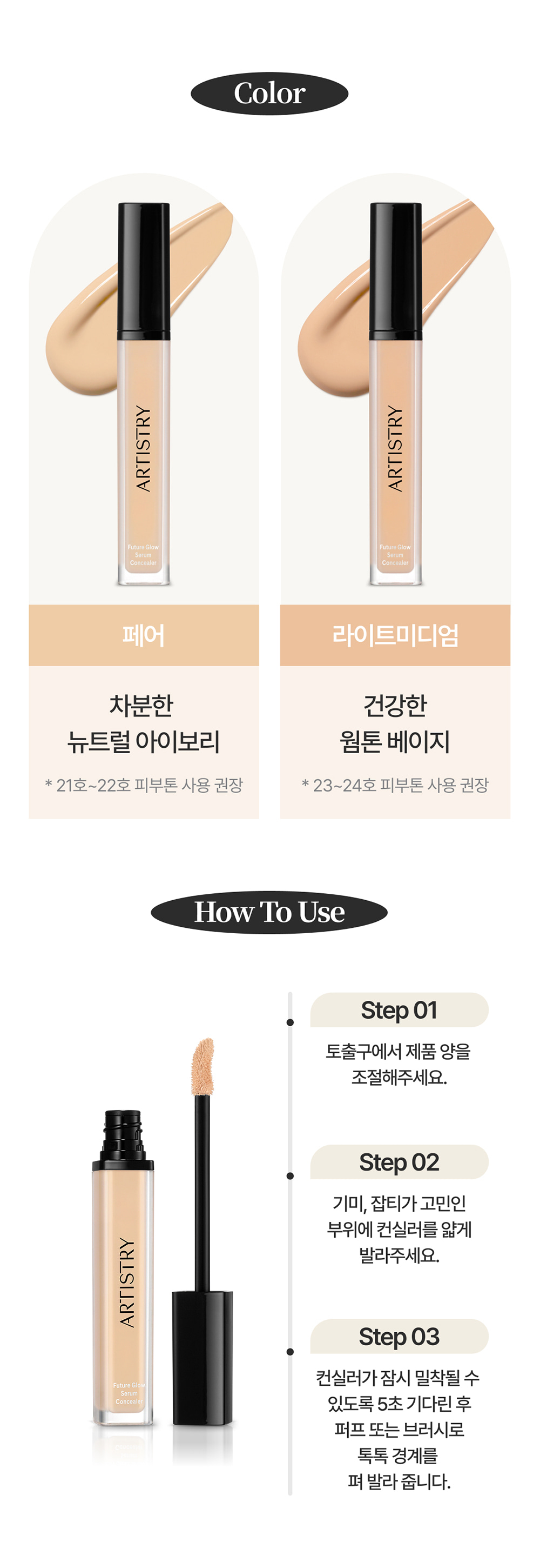 Color / 페어 : 차분한 뉴트럴 아이보리 * 21호~22호 피부톤 사용 권장 / 라이트미디엄 : 건강한 웜톤 베이지 * 23~24호 피부톤 사용 권장 / How To Use / Step01 토출구에서 제품 양을 조절해주세요. / Step02 기미, 잡티가 고민인 부위에 컨실러를 얇게 발라주세요. / Step03 컨실러가 잠시 밀착될 수 있도록 5초 기다린 후 퍼프 또는 브러시로 톡톡 경계를 펴 발라 줍니다.