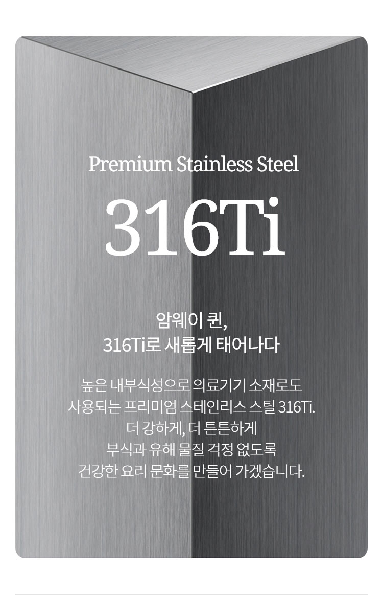 Premium Stainless Steel 316Ti 암웨이 퀸, 316Ti로 새롭게 태어나다 높은 내부식성으로 의료기기 소재로도 사용되는 프리미엄 스테인리스 스틸 316Ti. 더 강하게, 더 튼튼하게 부식과 유해 물질 걱정 없이 건강한 요리 문화를 만들어 가겠습니다.