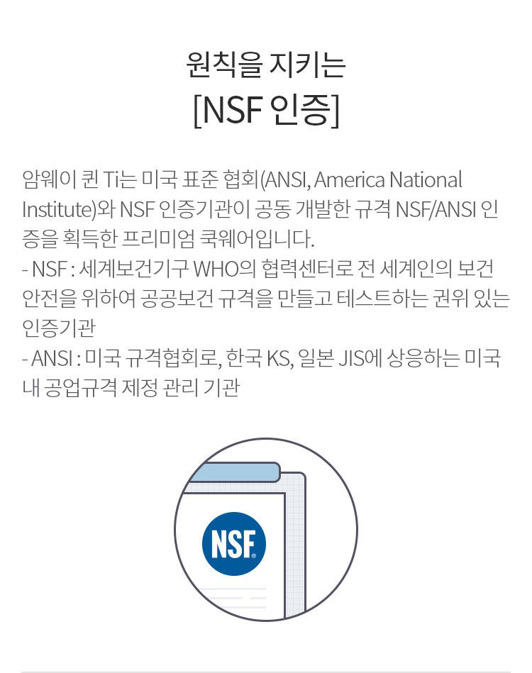 원칙을 지키는 [NSF 인증] : 암웨이 퀸 Ti는 미국 표준 협회(ANSI, America National Institute)와 NSF 인증기관이 공동 개발한 규격 NSF/ANSI 인증을 획득한 프리미엄 쿡웨어입니다.
                          - NSF : 세계보건기구 WHO의 협력센터로 전 세계인의 보건안전을 위하여 글로벌 공공보건 규격을 만들고 테스트하는 권위 있는 인증기관
                          - ANSI : 미국 규격협회로, 한국 KS, 일본 JIS에 상응하는 미국 내 공업규격 제정 관리 기관