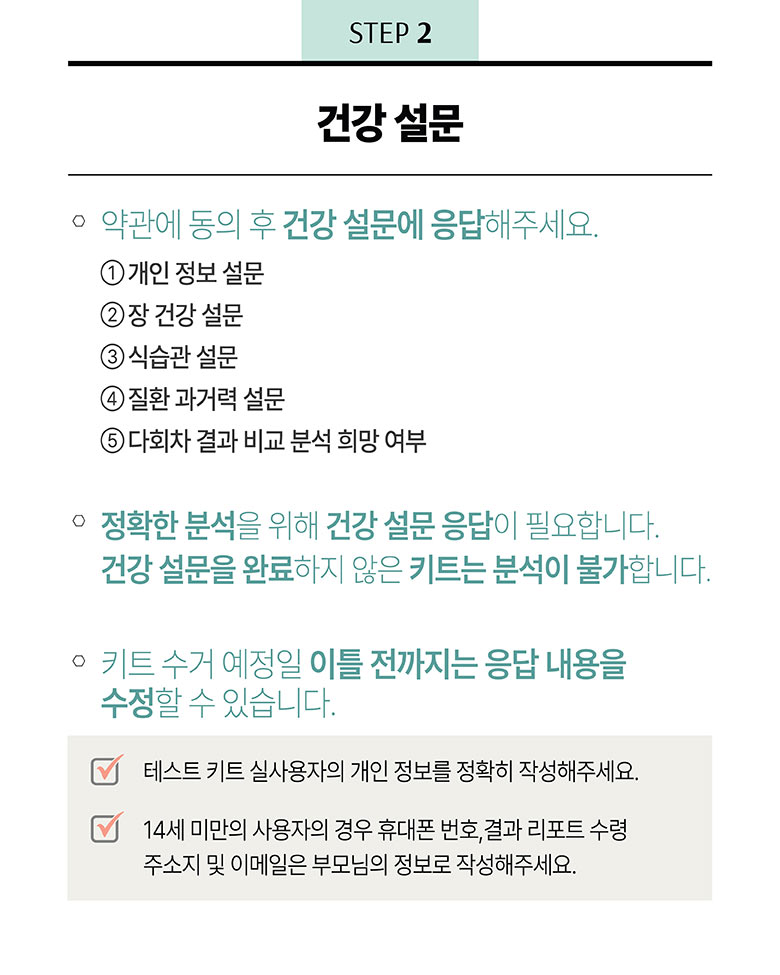 STEP 2 건강설문 - 약관에 동의 후 건강 설문에 응답해주세요. 1) 개인 정보 설문 2) 장 건강 설문 3)식습관 설문 4)질환 과거력 설문 5)다회차 결과 비교 분석 희망 여부 / 정확한 분석을 위해 건강 설문 응답이 필요합니다. 건강 설문을 완료하지 않은 키트는 분석이 불가합니다. 키트 수거 예정일 이틀 전까지는 응답 내용을 수정할 수 있습니다. /  테스트 키트 실사용자의 개인 정보를 정확히 작성해주세요. 14세 미만의 사용자의 경우 휴태폰 번호, 결과 리포트 수령 주소지 및 이메일은 부모님의 정보로 작성해주세요.