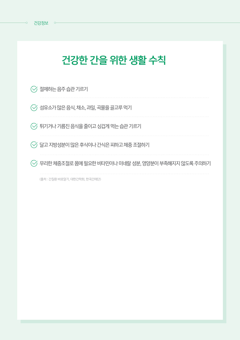 건강한 간을 위한 생활 수칙 : 절제하는 음주 습관 기르기 / 섬유소가 많은 음식, 채소, 과일, 곡물 골고루 먹기 / 튀기거나 기름진 음식을 줄이고 싱겁게 먹는 습관 기르기 / 달고 지방성분이 많은 후식이나 간식은 피하고 제중 조절하기 / 무리한 체중조절로 몸에 필요한 비타민이나 미네랄 성분, 영양분이 부족해지지 않도록 주의하기