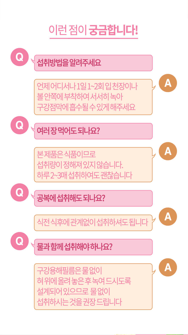 이런 점이 궁금합니다! // Q. 섭취 방법을 알려주세요 A. 언제 어디서나 1일 1~2회 입 천장이나 볼 안쪽에 부착하여 서서히 녹아 구강점막에 흡수될 수 있게 해주세요 / Q. 여러 장 먹어도 되나요? A. 본 제품은 식품이므로 섭취량이 정해져 있지 않습니다. 하루 2~3매 섭취하여도 괜찮습니다 // Q. 공복에 섭취해도 되나요? A. 식전 식후에 관계없이 섭취하셔도 됩니다 // Q. 물과 함께 섭취해야 하나요? A. 구강용해필름은 물 없이 혀 위에 올려 놓은 후 녹여 드시도록 설계되어 있으므로  물 없이 섭취하시는 것을 권장 드립니다