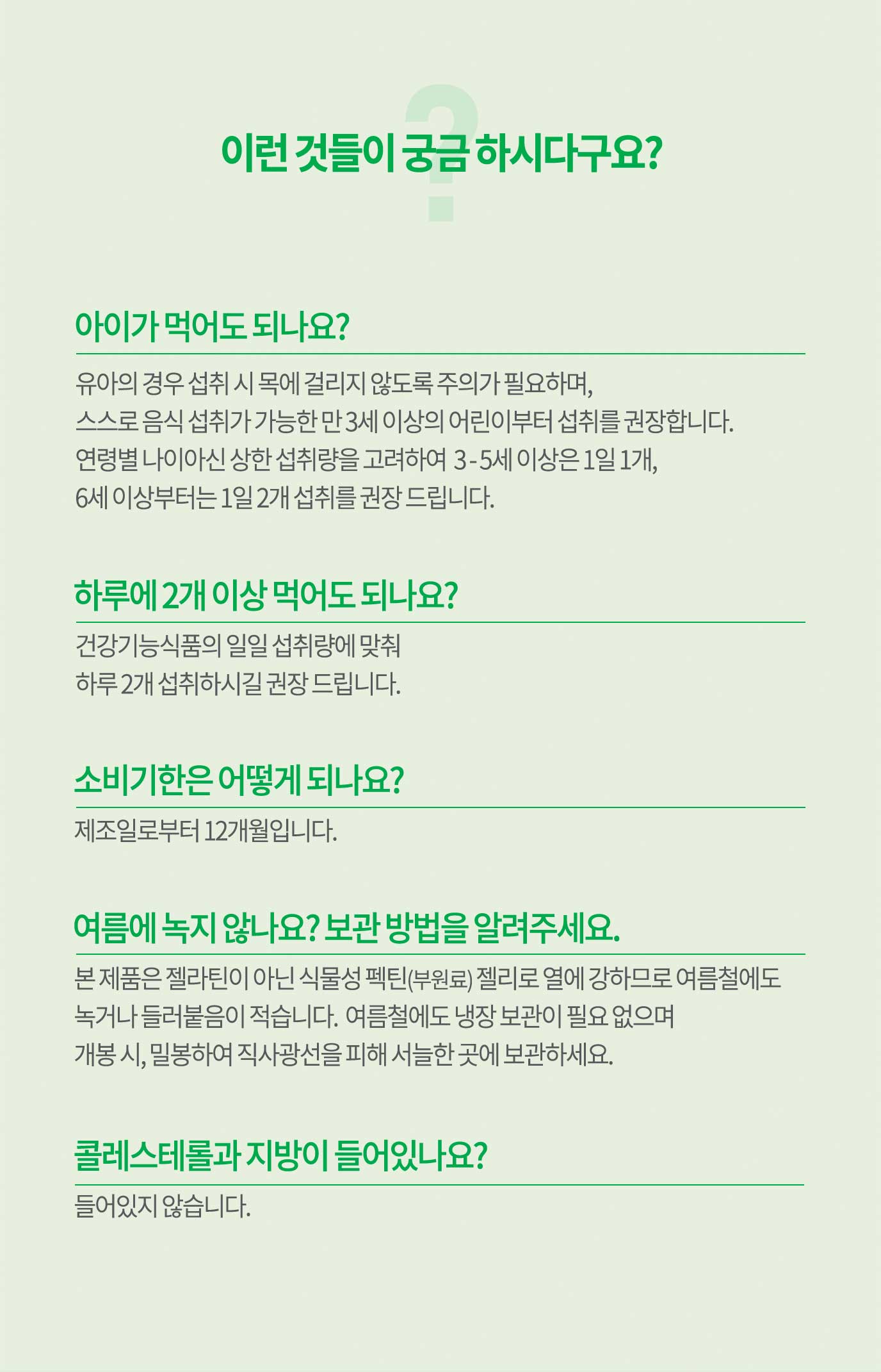 이런 것들이 궁금 하시다구요? 1.아이가 먹어도 되나요? : 유아의 경우 섭취 시 목에 걸리지 않도록 주의가 필요하며,  스스로 음식 섭취가 가능한 만 3세 이상의 어린이부터 섭취를 구너장합니다. 2. 하루에 2개 이상 먹어도 되나요? : 건강기능식품의 일일 섭취량에 맞춰 하루 2개 섭취하시길 권장 드립니다. 3. 여름에 녹지 않나요? 보관 방법을 알려주세요. : 본 제품은 젤라틴이 아닌 식물성 펙틴(부원료) 젤리로 열에 강하므로 여름철에도  녹거나 들러붙음이 적습니다. 여름철에도 냉장 보관이 필요 없으며 개봉 시, 밀봉하여 직사광선을 피해 서늘한 곳에 보관하세요. 4.콜레스테롤과 지방이 들어있나요? : 들어있지 않습니다.