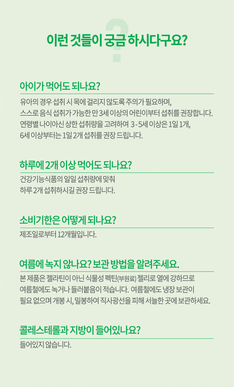 이런 것들이 궁금 하시다구요? 1.아이가 먹어도 되나요? : 유아의 경우 섭취 시 목에 걸리지 않도록 주의가 필요하며,  스스로 음식 섭취가 가능한 만 3세 이상의 어린이부터 섭취를 구너장합니다. 2. 하루에 2개 이상 먹어도 되나요? : 건강기능식품의 일일 섭취량에 맞춰 하루 2개 섭취하시길 권장 드립니다. 3. 여름에 녹지 않나요? 보관 방법을 알려주세요. : 본 제품은 젤라틴이 아닌 식물성 펙틴(부원료) 젤리로 열에 강하므로 여름철에도  녹거나 들러붙음이 적습니다. 여름철에도 냉장 보관이 필요 없으며 개봉 시, 밀봉하여 직사광선을 피해 서늘한 곳에 보관하세요. 4.콜레스테롤과 지방이 들어있나요? : 들어있지 않습니다.