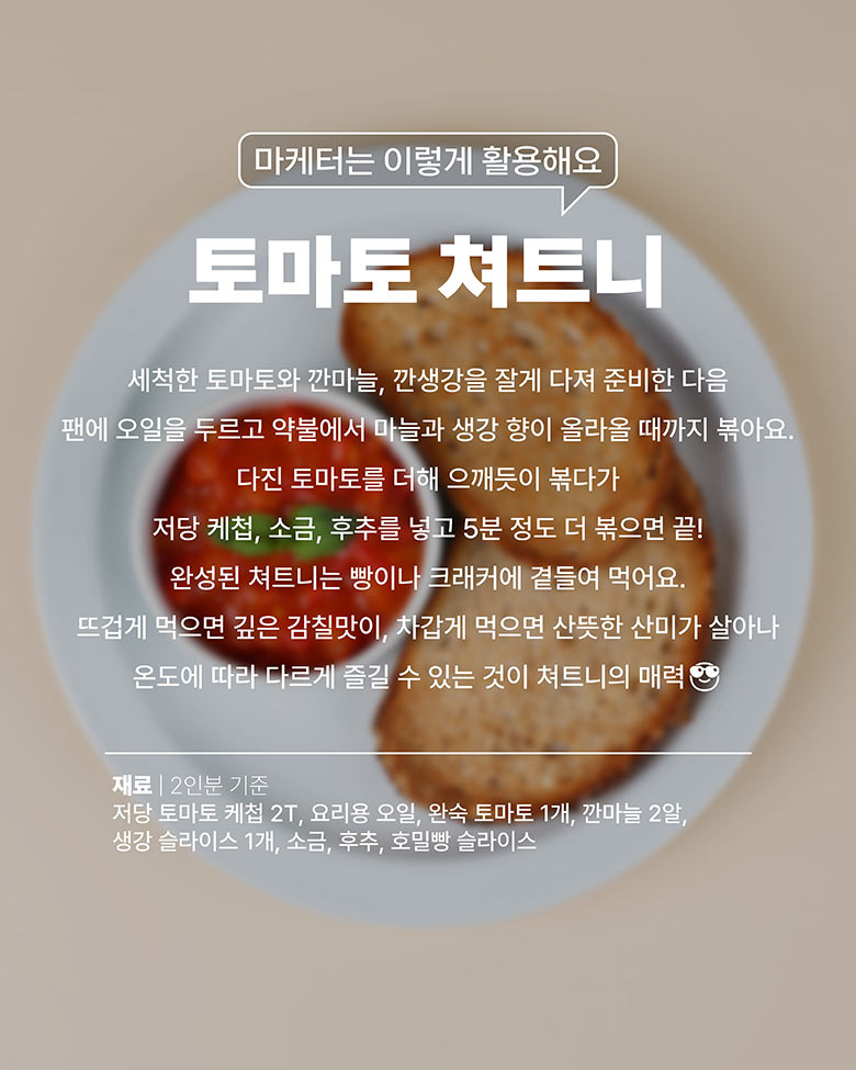 토마토쳐트니 : 토마토, 깐마늘, 깐생강을 잘게 다진다. 팬에 오일 두르고 약불에서 마늘과 생각 향이 올라올때까지 볶는다. 다진 토마토를 으깨면서 볶다가, 저당케첩, 소금, 후추를 넣고 5분 정도 더 볶는다. 