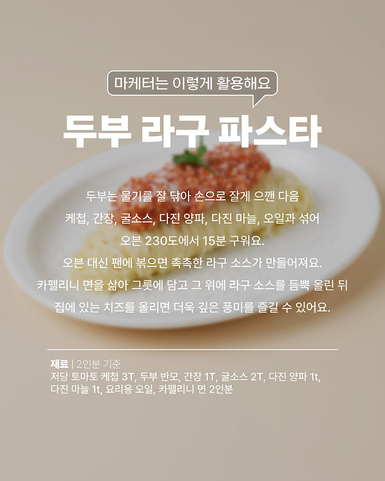 두부 라구 파스타: 두부는 물기를 제거하고 으깬 다음, 케첩, 간장, 굴소스, 다진 양파, 다진 마늘, 오일과 섞어 오븐 230도에서 15분 구운다(프라이팬에 조리 가능). 카페리니 면을 삶고 라구 소스를 올린다.
