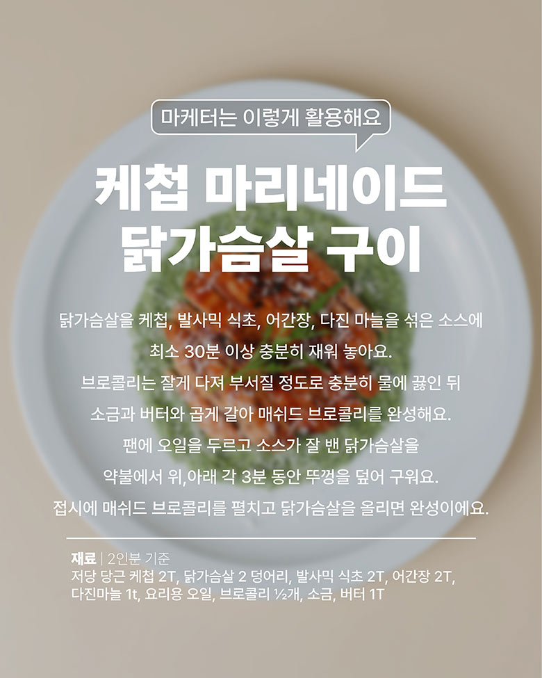 케첩 마리네이드 닭가슴살 구이 : 닭가슴살에 케첩, 발사믹 식초, 어간장, 다진마늘을 섞은 소스에 최소 30분 이상 재워준다. 브로콜리 으깨질정도로 삶고, 소금 버터 넣고 갈아서 매쉬드 브로콜리를 만든다. 팬에 재워둔 닭가슴살을 뚜껑을 덥고 위, 아래면 굽는다. 접시에 매쉬드 브로콜리 깔고 위에 닭가슴살 올린다.