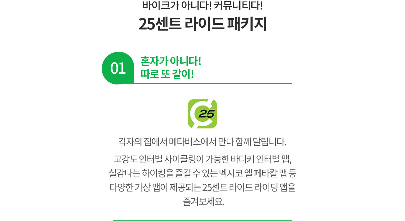 바이크가 아니다! 커뮤니티다! 25센트 라이드 패키지 01 혼자가 아니다! 따로 또 같이! 각자의 집에서 메타버스에서 만나 함께 달립니다. 고강도 인터벌 사이클링이 가능한 바디키 인터벌 맵, 실감나는 하이킹을 즐길 수 있는 멕시코 엘 페타칼 맵이 제공되는 25센트 라이드 라이딩 앱을 즐겨보세요.